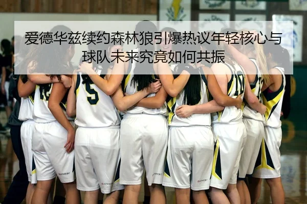 爱德华兹续约森林狼引爆热议年轻核心与球队未来究竟如何共振 - douyutiyu